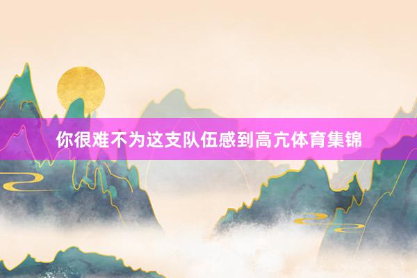 你很难不为这支队伍感到高亢体育集锦