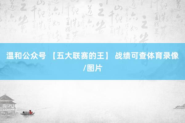 温和公众号 【五大联赛的王】 战绩可查体育录像/图片
