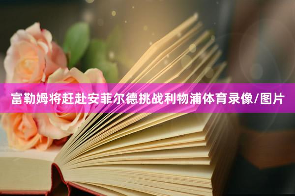 富勒姆将赶赴安菲尔德挑战利物浦体育录像/图片