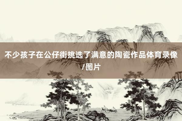 不少孩子在公仔街挑选了满意的陶瓷作品体育录像/图片