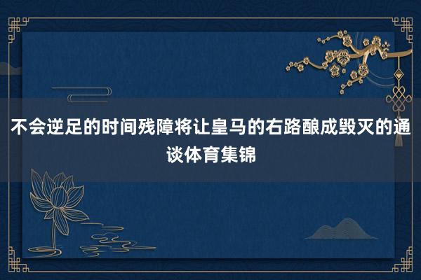 不会逆足的时间残障将让皇马的右路酿成毁灭的通谈体育集锦