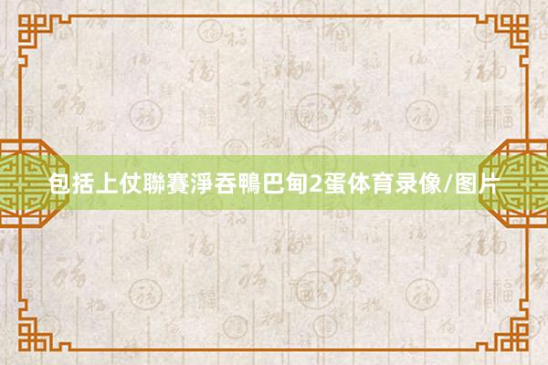 包括上仗聯賽淨吞鴨巴甸2蛋体育录像/图片