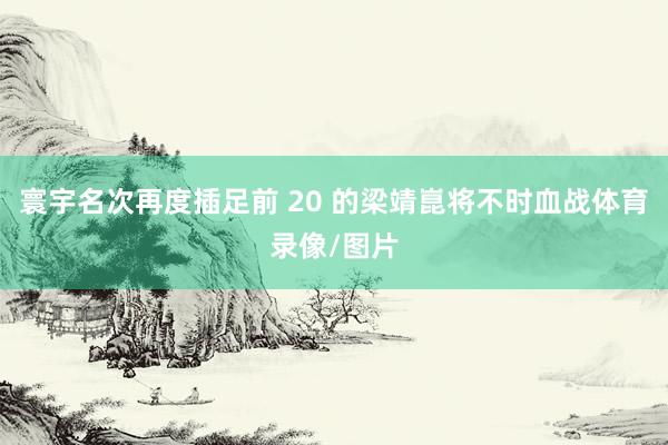 寰宇名次再度插足前 20 的梁靖崑将不时血战体育录像/图片