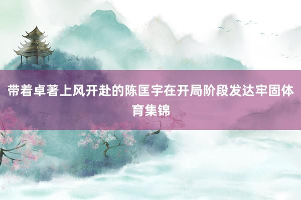带着卓著上风开赴的陈匡宇在开局阶段发达牢固体育集锦